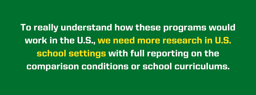 Image that reads "To really understand how these programs would work in the U.S., we need more research in U.S. school settings with full reporting on the comparison conditions or school curriculums.  "